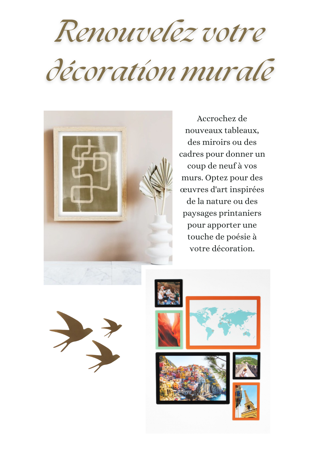 Renouvelez votre décoration murale : Accrochez de nouveaux tableaux, des miroirs ou des cadres pour donner un coup de neuf à vos murs. Optez pour des œuvres d'art inspirées de la nature ou des paysages printaniers pour apporter une touche de poésie à votre décoration.